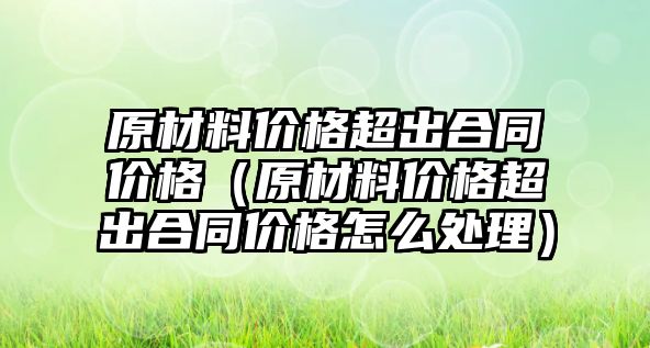 原材料價格超出合同價格（原材料價格超出合同價格怎么處理）