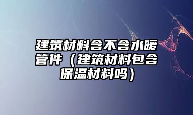 建筑材料含不含水暖管件（建筑材料包含保溫材料嗎）