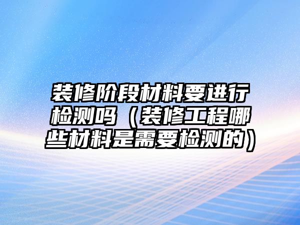 裝修階段材料要進行檢測嗎（裝修工程哪些材料是需要檢測的）