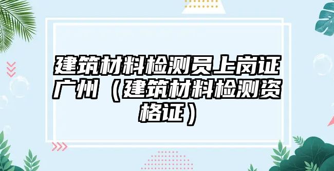 建筑材料檢測員上崗證廣州（建筑材料檢測資格證）