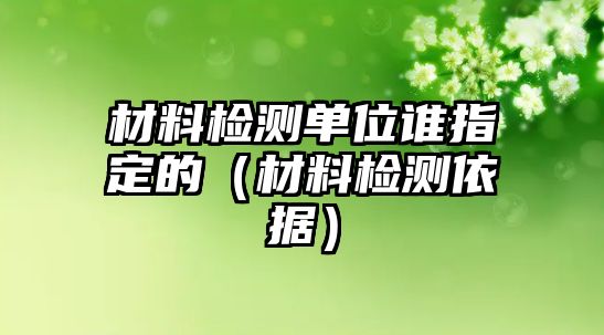 材料檢測(cè)單位誰指定的（材料檢測(cè)依據(jù)）