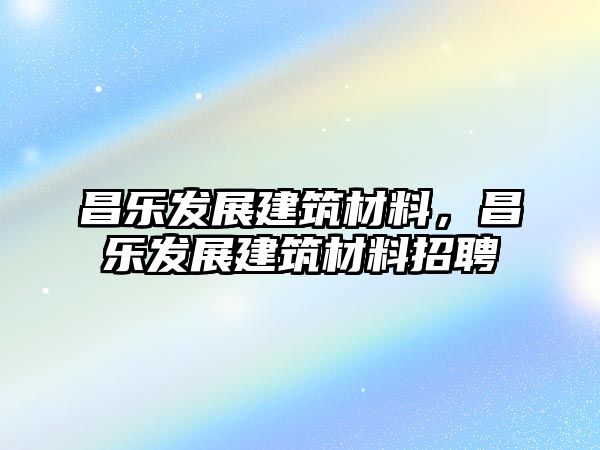 昌樂發(fā)展建筑材料，昌樂發(fā)展建筑材料招聘