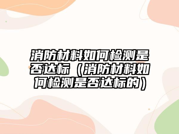 消防材料如何檢測是否達標（消防材料如何檢測是否達標的）