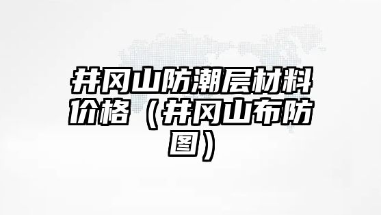 井岡山防潮層材料價(jià)格（井岡山布防圖）
