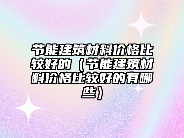 節(jié)能建筑材料價格比較好的（節(jié)能建筑材料價格比較好的有哪些）