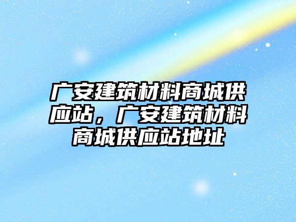 廣安建筑材料商城供應(yīng)站，廣安建筑材料商城供應(yīng)站地址