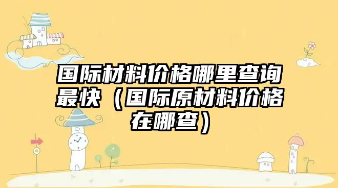 國(guó)際材料價(jià)格哪里查詢最快（國(guó)際原材料價(jià)格在哪查）