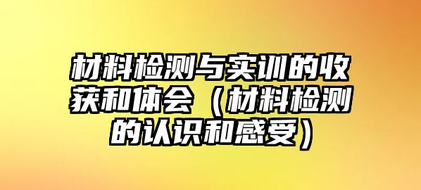 材料檢測(cè)與實(shí)訓(xùn)的收獲和體會(huì)（材料檢測(cè)的認(rèn)識(shí)和感受）