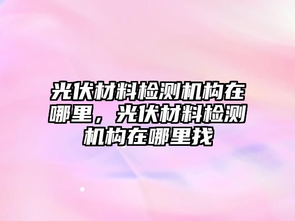 光伏材料檢測機構(gòu)在哪里，光伏材料檢測機構(gòu)在哪里找