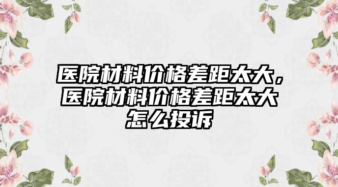 醫(yī)院材料價格差距太大，醫(yī)院材料價格差距太大怎么投訴