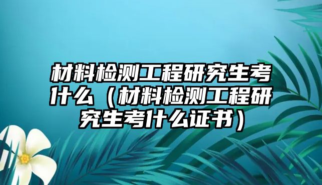 材料檢測工程研究生考什么（材料檢測工程研究生考什么證書）