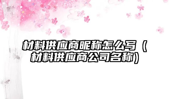 材料供應(yīng)商昵稱怎么寫（材料供應(yīng)商公司名稱）