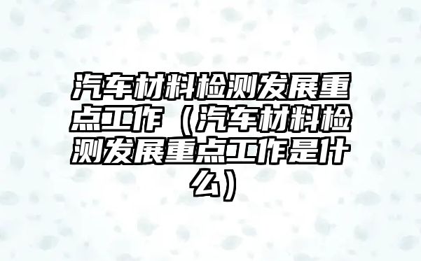 汽車材料檢測發(fā)展重點工作（汽車材料檢測發(fā)展重點工作是什么）