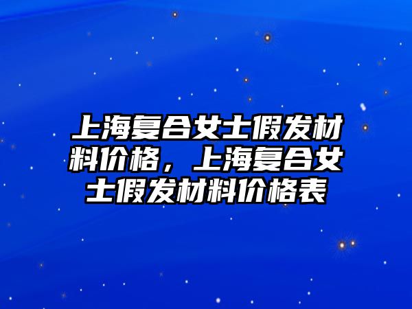 上海復合女士假發(fā)材料價格，上海復合女士假發(fā)材料價格表