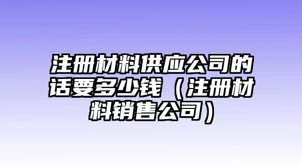 注冊材料供應(yīng)公司的話要多少錢（注冊材料銷售公司）