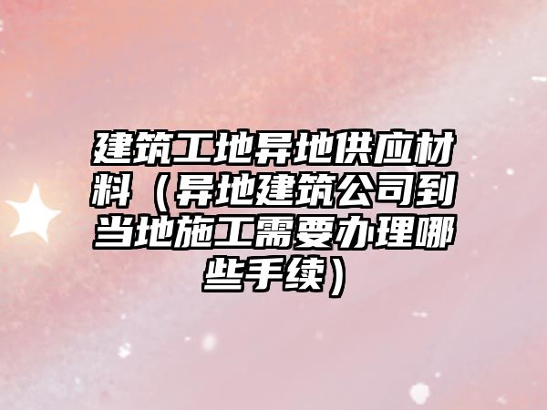 建筑工地異地供應材料（異地建筑公司到當地施工需要辦理哪些手續(xù)）