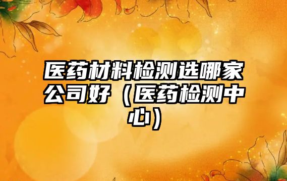 醫(yī)藥材料檢測(cè)選哪家公司好（醫(yī)藥檢測(cè)中心）