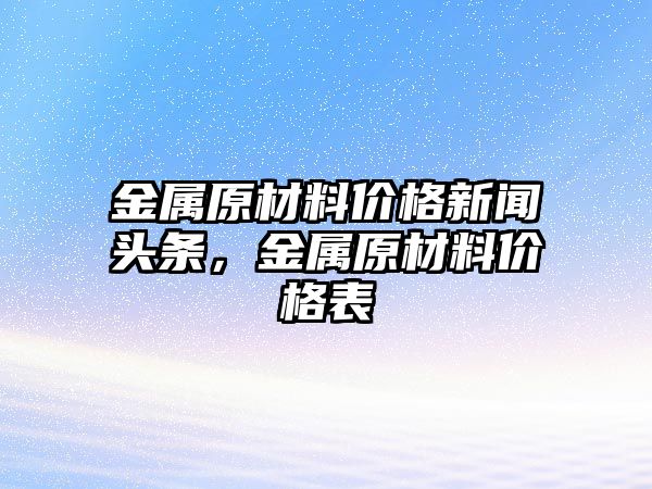 金屬原材料價格新聞頭條，金屬原材料價格表