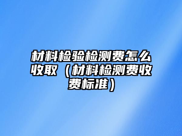 材料檢驗檢測費怎么收?。ú牧蠙z測費收費標準）