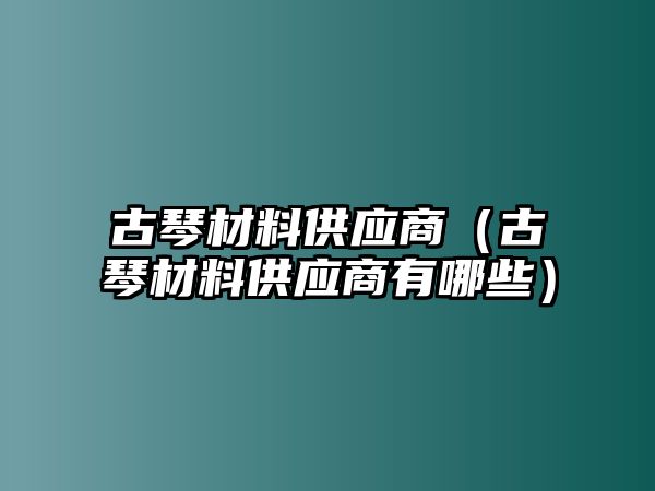 古琴材料供應(yīng)商（古琴材料供應(yīng)商有哪些）