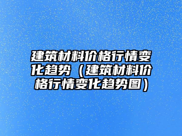 建筑材料價(jià)格行情變化趨勢（建筑材料價(jià)格行情變化趨勢圖）