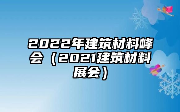 2022年建筑材料峰會(huì)（2021建筑材料展會(huì)）