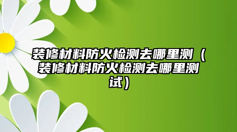 裝修材料防火檢測去哪里測（裝修材料防火檢測去哪里測試）