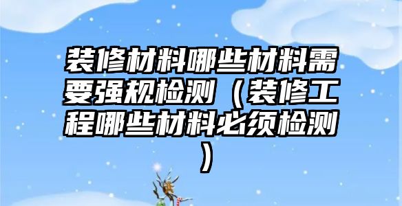 裝修材料哪些材料需要強(qiáng)規(guī)檢測(cè)（裝修工程哪些材料必須檢測(cè)）