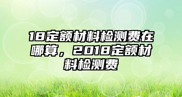 18定額材料檢測(cè)費(fèi)在哪算，2018定額材料檢測(cè)費(fèi)