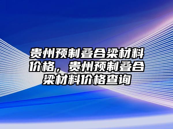 貴州預(yù)制疊合梁材料價格，貴州預(yù)制疊合梁材料價格查詢