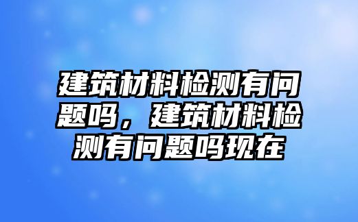 建筑材料檢測(cè)有問(wèn)題嗎，建筑材料檢測(cè)有問(wèn)題嗎現(xiàn)在