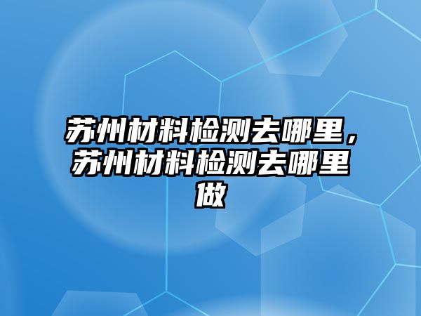 蘇州材料檢測(cè)去哪里，蘇州材料檢測(cè)去哪里做