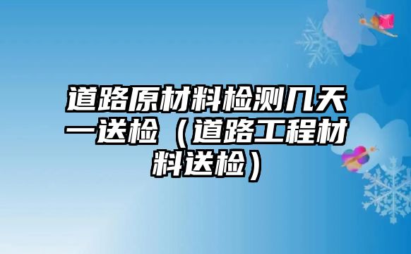 道路原材料檢測(cè)幾天一送檢（道路工程材料送檢）