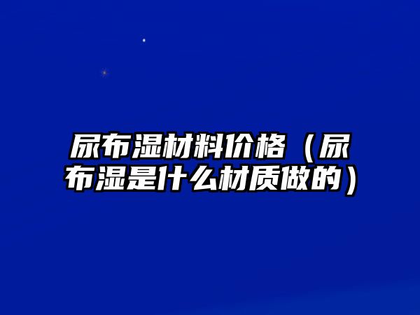 尿布濕材料價(jià)格（尿布濕是什么材質(zhì)做的）