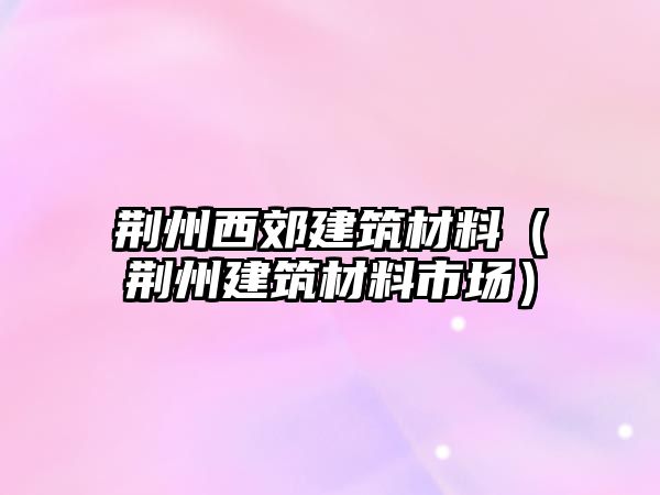荊州西郊建筑材料（荊州建筑材料市場）