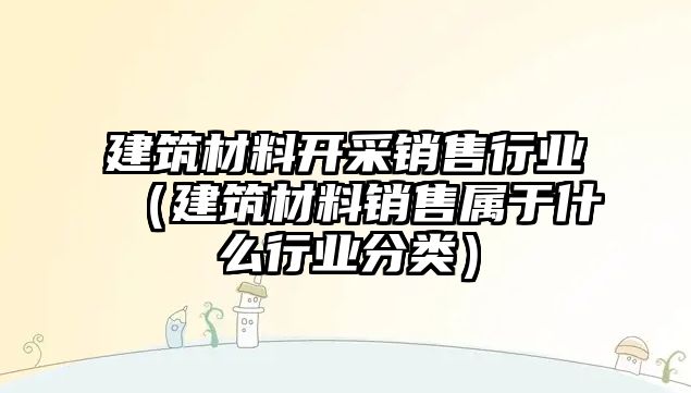 建筑材料開采銷售行業(yè)（建筑材料銷售屬于什么行業(yè)分類）