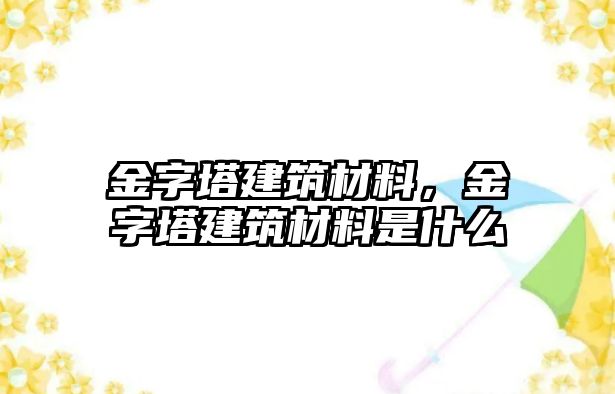 金字塔建筑材料，金字塔建筑材料是什么