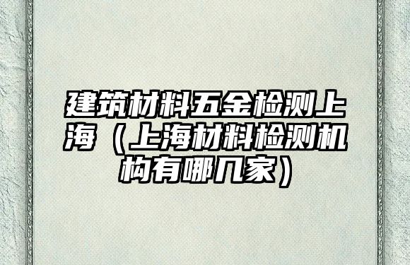 建筑材料五金檢測上海（上海材料檢測機(jī)構(gòu)有哪幾家）