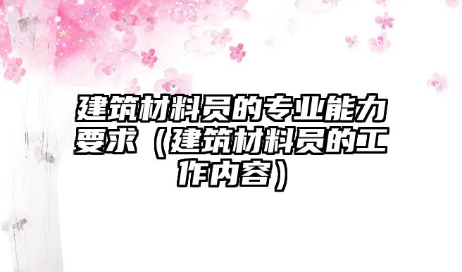 建筑材料員的專業(yè)能力要求（建筑材料員的工作內(nèi)容）