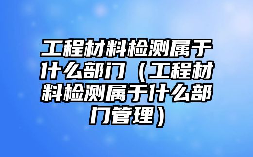 工程材料檢測屬于什么部門（工程材料檢測屬于什么部門管理）