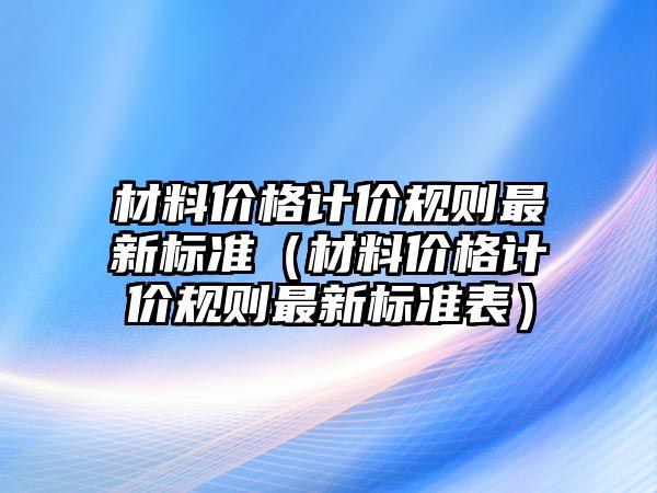 材料價(jià)格計(jì)價(jià)規(guī)則最新標(biāo)準(zhǔn)（材料價(jià)格計(jì)價(jià)規(guī)則最新標(biāo)準(zhǔn)表）