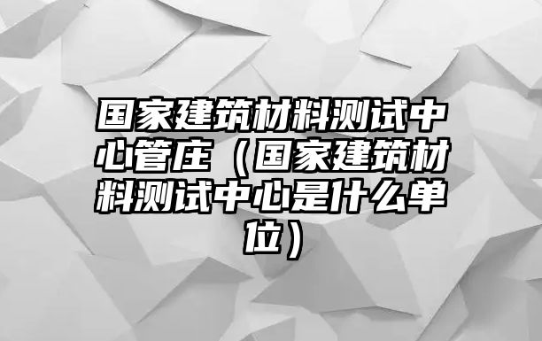 國家建筑材料測試中心管莊（國家建筑材料測試中心是什么單位）