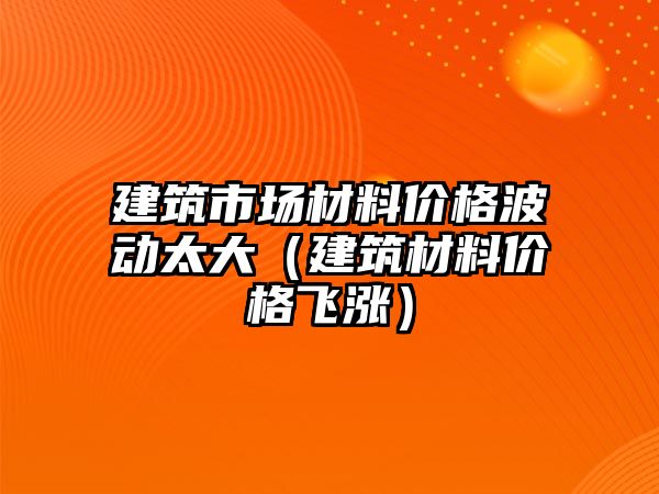 建筑市場材料價格波動太大（建筑材料價格飛漲）