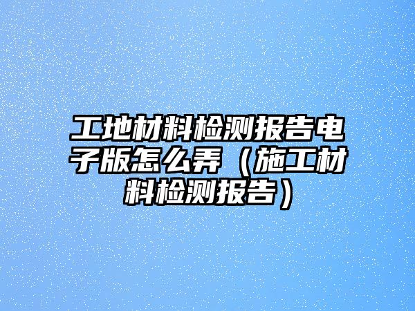 工地材料檢測(cè)報(bào)告電子版怎么弄（施工材料檢測(cè)報(bào)告）