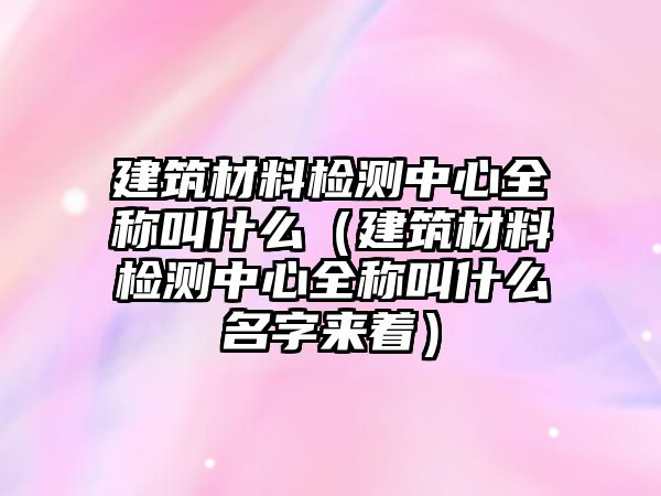 建筑材料檢測中心全稱叫什么（建筑材料檢測中心全稱叫什么名字來著）