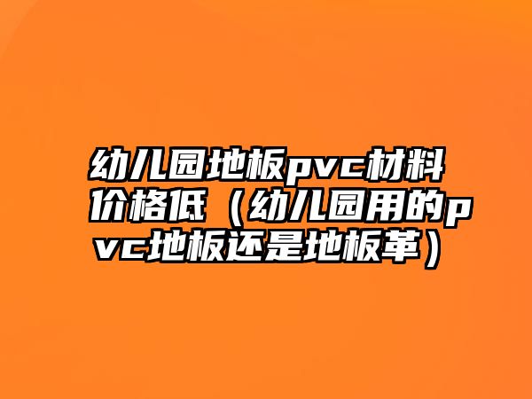 幼兒園地板pvc材料價格低（幼兒園用的pvc地板還是地板革）