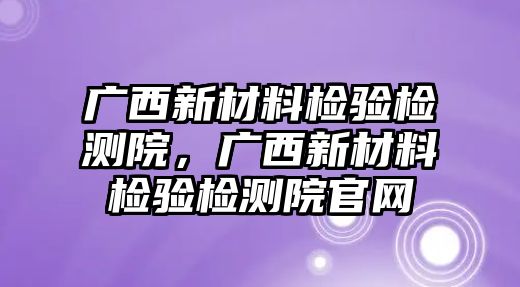 廣西新材料檢驗檢測院，廣西新材料檢驗檢測院官網(wǎng)