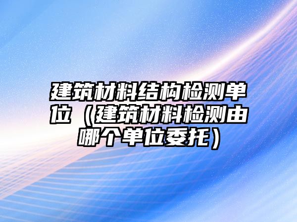 建筑材料結構檢測單位（建筑材料檢測由哪個單位委托）