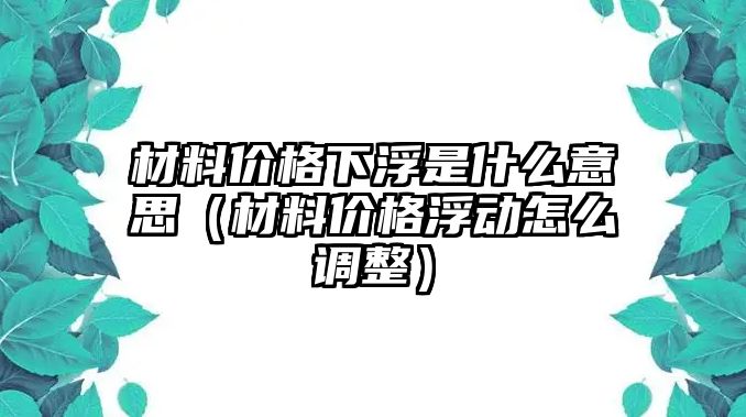 材料價格下浮是什么意思（材料價格浮動怎么調整）