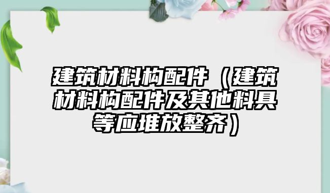 建筑材料構(gòu)配件（建筑材料構(gòu)配件及其他料具等應(yīng)堆放整齊）